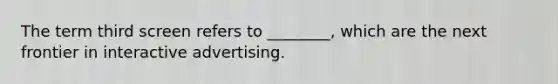 The term third screen refers to ________, which are the next frontier in interactive advertising.