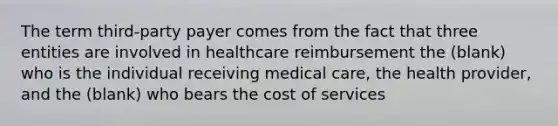 The term third-party payer comes from the fact that three entities are involved in healthcare reimbursement the (blank) who is the individual receiving medical care, the health provider, and the (blank) who bears the cost of services