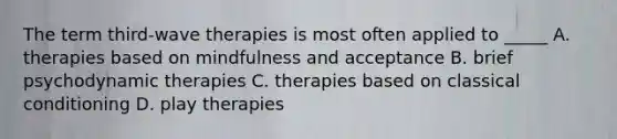 The term third-wave therapies is most often applied to _____ A. therapies based on mindfulness and acceptance B. brief psychodynamic therapies C. therapies based on classical conditioning D. play therapies