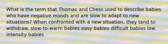 What is the term that Thomas and Chess used to describe babies who have negative moods and are slow to adapt to new situations? When confronted with a new situation, they tend to withdraw. slow-to-warm babies easy babies difficult babies low intensity babies