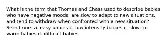 What is the term that Thomas and Chess used to describe babies who have negative moods, are slow to adapt to new situations, and tend to withdraw when confronted with a new situation? Select one: a. easy babies b. low intensity babies c. slow-to-warm babies d. difficult babies