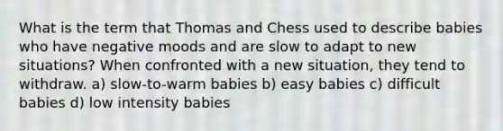 What is the term that Thomas and Chess used to describe babies who have negative moods and are slow to adapt to new situations? When confronted with a new situation, they tend to withdraw. a) slow-to-warm babies b) easy babies c) difficult babies d) low intensity babies