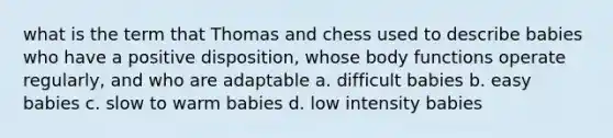 what is the term that Thomas and chess used to describe babies who have a positive disposition, whose body functions operate regularly, and who are adaptable a. difficult babies b. easy babies c. slow to warm babies d. low intensity babies