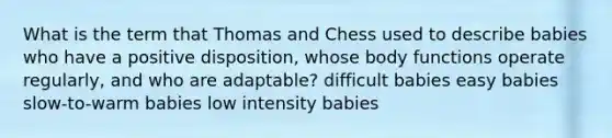 What is the term that Thomas and Chess used to describe babies who have a positive disposition, whose body functions operate regularly, and who are adaptable? difficult babies easy babies slow-to-warm babies low intensity babies