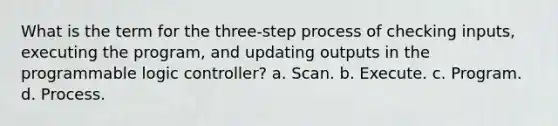 What is the term for the three-step process of checking inputs, executing the program, and updating outputs in the programmable logic controller? a. Scan. b. Execute. c. Program. d. Process.