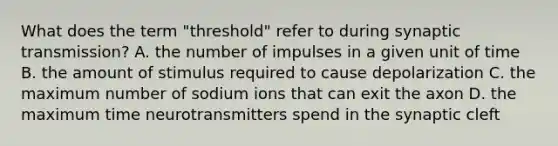 What does the term "threshold" refer to during synaptic transmission? A. the number of impulses in a given unit of time B. the amount of stimulus required to cause depolarization C. the maximum number of sodium ions that can exit the axon D. the maximum time neurotransmitters spend in the synaptic cleft