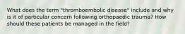 What does the term "thromboembolic disease" include and why is it of particular concern following orthopaedic trauma? How should these patients be managed in the field?