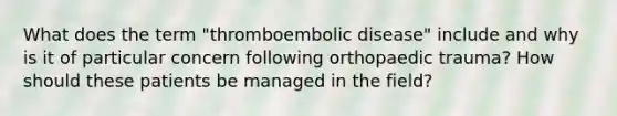 What does the term "thromboembolic disease" include and why is it of particular concern following orthopaedic trauma? How should these patients be managed in the field?