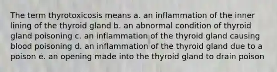 The term thyrotoxicosis means a. an inflammation of the inner lining of the thyroid gland b. an abnormal condition of thyroid gland poisoning c. an inflammation of the thyroid gland causing blood poisoning d. an inflammation of the thyroid gland due to a poison e. an opening made into the thyroid gland to drain poison