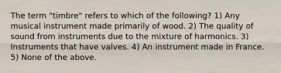 The term "timbre" refers to which of the following? 1) Any musical instrument made primarily of wood. 2) The quality of sound from instruments due to the mixture of harmonics. 3) Instruments that have valves. 4) An instrument made in France. 5) None of the above.