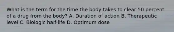 What is the term for the time the body takes to clear 50 percent of a drug from the​ body? A. Duration of action B. Therapeutic level C. Biologic​ half-life D. Optimum dose