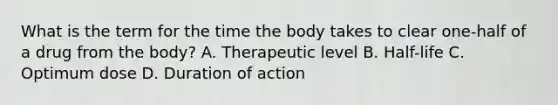 What is the term for the time the body takes to clear​ one-half of a drug from the​ body? A. Therapeutic level B. ​Half-life C. Optimum dose D. Duration of action