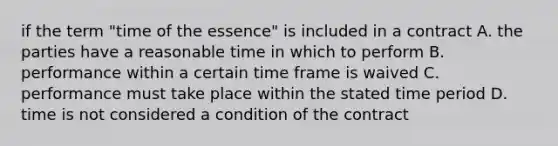 if the term "time of the essence" is included in a contract A. the parties have a reasonable time in which to perform B. performance within a certain time frame is waived C. performance must take place within the stated time period D. time is not considered a condition of the contract