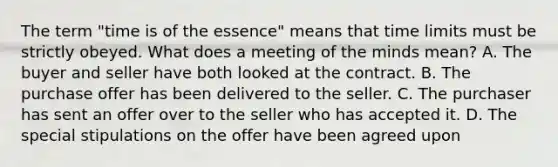 The term "time is of the essence" means that time limits must be strictly obeyed. What does a meeting of the minds mean? A. The buyer and seller have both looked at the contract. B. The purchase offer has been delivered to the seller. C. The purchaser has sent an offer over to the seller who has accepted it. D. The special stipulations on the offer have been agreed upon