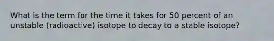 What is the term for the time it takes for 50 percent of an unstable (radioactive) isotope to decay to a stable isotope?