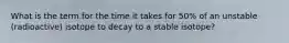 What is the term for the time it takes for 50% of an unstable (radioactive) isotope to decay to a stable isotope?