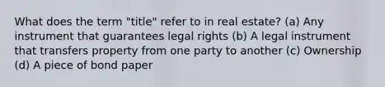 What does the term "title" refer to in real estate? (a) Any instrument that guarantees legal rights (b) A legal instrument that transfers property from one party to another (c) Ownership (d) A piece of bond paper