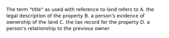 The term "title" as used with reference to land refers to A. the legal description of the property B. a person's evidence of ownership of the land C. the tax record for the property D. a person's relationship to the previous owner