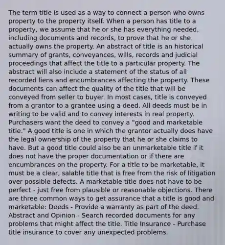 The term title is used as a way to connect a person who owns property to the property itself. When a person has title to a property, we assume that he or she has everything needed, including documents and records, to prove that he or she actually owns the property. An abstract of title is an historical summary of grants, conveyances, wills, records and judicial proceedings that affect the title to a particular property. The abstract will also include a statement of the status of all recorded liens and encumbrances affecting the property. These documents can affect the quality of the title that will be conveyed from seller to buyer. In most cases, title is conveyed from a grantor to a grantee using a deed. All deeds must be in writing to be valid and to convey interests in real property. Purchasers want the deed to convey a "good and marketable title." A good title is one in which the grantor actually does have the legal ownership of the property that he or she claims to have. But a good title could also be an unmarketable title if it does not have the proper documentation or if there are encumbrances on the property. For a title to be marketable, it must be a clear, salable title that is free from the risk of litigation over possible defects. A marketable title does not have to be perfect - just free from plausible or reasonable objections. There are three common ways to get assurance that a title is good and marketable: Deeds - Provide a warranty as part of the deed. Abstract and Opinion - Search recorded documents for any problems that might affect the title. Title Insurance - Purchase title insurance to cover any unexpected problems.