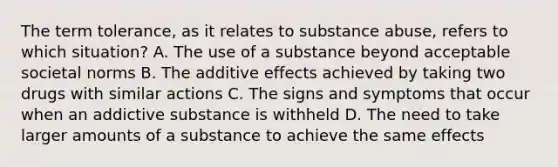 The term tolerance, as it relates to substance abuse, refers to which situation? A. The use of a substance beyond acceptable societal norms B. The additive effects achieved by taking two drugs with similar actions C. The signs and symptoms that occur when an addictive substance is withheld D. The need to take larger amounts of a substance to achieve the same effects