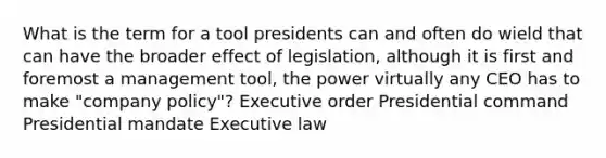 What is the term for a tool presidents can and often do wield that can have the broader effect of legislation, although it is first and foremost a management tool, the power virtually any CEO has to make "company policy"? Executive order Presidential command Presidential mandate Executive law