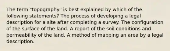 The term "topography" is best explained by which of the following statements? The process of developing a legal description for a site after completing a survey. The configuration of the surface of the land. A report of the soil conditions and permeability of the land. A method of mapping an area by a legal description.