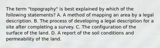 The term "topography" is best explained by which of the following statements? A. A method of mapping an area by a legal description. B. The process of developing a legal description for a site after completing a survey. C. The configuration of the surface of the land. D. A report of the soil conditions and permeability of the land.