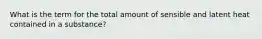 What is the term for the total amount of sensible and latent heat contained in a substance?