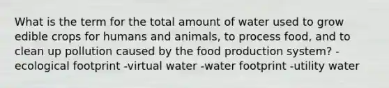 What is the term for the total amount of water used to grow edible crops for humans and animals, to process food, and to clean up pollution caused by the food production system? -ecological footprint -virtual water -water footprint -utility water