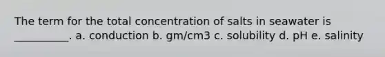 The term for the total concentration of salts in seawater is __________. a. conduction b. gm/cm3 c. solubility d. pH e. salinity