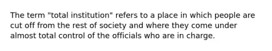 The term "total institution" refers to a place in which people are cut off from the rest of society and where they come under almost total control of the officials who are in charge.