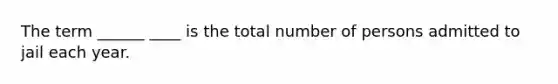 The term ______ ____ is the total number of persons admitted to jail each year.