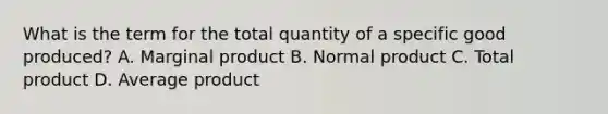 What is the term for the total quantity of a specific good produced? A. Marginal product B. Normal product C. Total product D. Average product