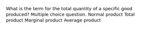 What is the term for the total quantity of a specific good produced? Multiple choice question. Normal product Total product Marginal product Average product