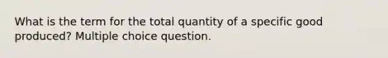 What is the term for the total quantity of a specific good produced? Multiple choice question.