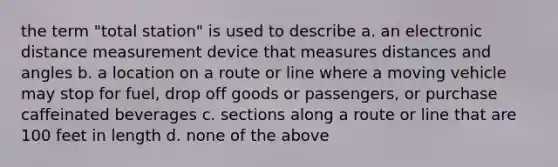 the term "total station" is used to describe a. an electronic distance measurement device that measures distances and angles b. a location on a route or line where a moving vehicle may stop for fuel, drop off goods or passengers, or purchase caffeinated beverages c. sections along a route or line that are 100 feet in length d. none of the above