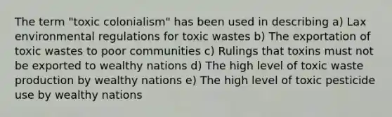 The term "toxic colonialism" has been used in describing a) Lax environmental regulations for toxic wastes b) The exportation of toxic wastes to poor communities c) Rulings that toxins must not be exported to wealthy nations d) The high level of toxic waste production by wealthy nations e) The high level of toxic pesticide use by wealthy nations