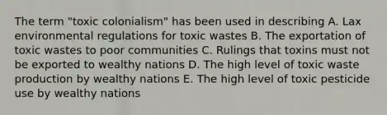 The term "toxic colonialism" has been used in describing A. Lax environmental regulations for toxic wastes B. The exportation of toxic wastes to poor communities C. Rulings that toxins must not be exported to wealthy nations D. The high level of toxic waste production by wealthy nations E. The high level of toxic pesticide use by wealthy nations