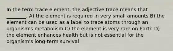 In the term trace element, the adjective trace means that ________. A) the element is required in very small amounts B) the element can be used as a label to trace atoms through an organism's metabolism C) the element is very rare on Earth D) the element enhances health but is not essential for the organism's long-term survival