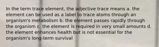 In the term trace element, the adjective trace means a. the element can be used as a label to trace atoms through an organism's metabolism b. the element passes rapidly through the organism c. the element is required in very small amounts d. the element enhances health but is not essential for the organism's long-term survival