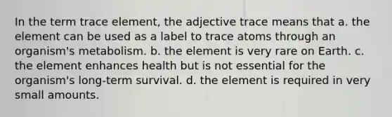 In the term trace element, the adjective trace means that a. the element can be used as a label to trace atoms through an organism's metabolism. b. the element is very rare on Earth. c. the element enhances health but is not essential for the organism's long-term survival. d. the element is required in very small amounts.