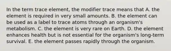 In the term trace element, the modifier trace means that A. the element is required in very small amounts. B. the element can be used as a label to trace atoms through an organism's metabolism. C. the element is very rare on Earth. D. the element enhances health but is not essential for the organism's long-term survival. E. the element passes rapidly through the organism.