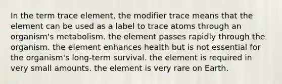 In the term trace element, the modifier trace means that the element can be used as a label to trace atoms through an organism's metabolism. the element passes rapidly through the organism. the element enhances health but is not essential for the organism's long-term survival. the element is required in very small amounts. the element is very rare on Earth.