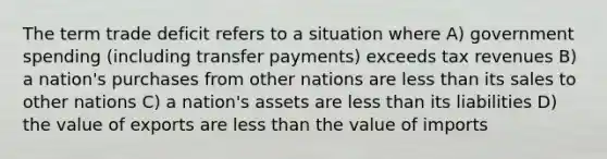 The term trade deficit refers to a situation where A) government spending (including transfer payments) exceeds tax revenues B) a nation's purchases from other nations are less than its sales to other nations C) a nation's assets are less than its liabilities D) the value of exports are less than the value of imports