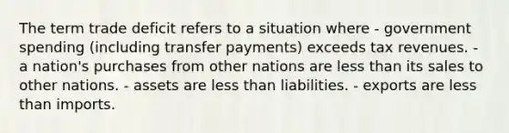 The term trade deficit refers to a situation where - government spending (including transfer payments) exceeds tax revenues. - a nation's purchases from other nations are less than its sales to other nations. - assets are less than liabilities. - exports are less than imports.