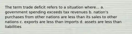 The term trade deficit refers to a situation where... a. government spending exceeds tax revenues b. nation's purchases from other nations are less than its sales to other nations c. exports are less than imports d. assets are less than liabilities