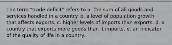 The term "trade deficit" refers to a. the sum of all goods and services handled in a country. b. a level of population growth that affects exports. c. higher levels of imports than exports. d. a country that exports more goods than it imports. e. an indicator of the quality of life in a country.