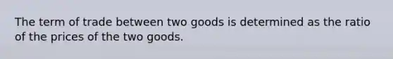 The term of trade between two goods is determined as the ratio of the prices of the two goods.