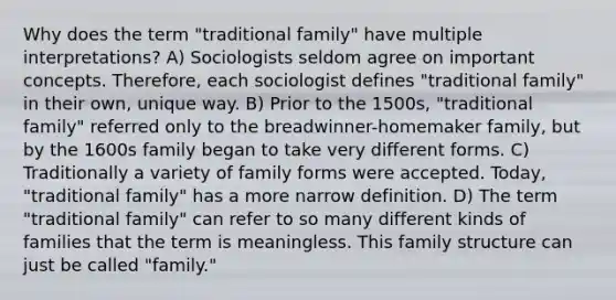 Why does the term "traditional family" have multiple interpretations? A) Sociologists seldom agree on important concepts. Therefore, each sociologist defines "traditional family" in their own, unique way. B) Prior to the 1500s, "traditional family" referred only to the breadwinner-homemaker family, but by the 1600s family began to take very different forms. C) Traditionally a variety of family forms were accepted. Today, "traditional family" has a more narrow definition. D) The term "traditional family" can refer to so many different kinds of families that the term is meaningless. This family structure can just be called "family."