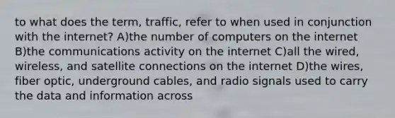 to what does the term, traffic, refer to when used in conjunction with the internet? A)the number of computers on the internet B)the communications activity on the internet C)all the wired, wireless, and satellite connections on the internet D)the wires, fiber optic, underground cables, and radio signals used to carry the data and information across